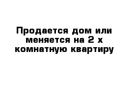 Продается дом или меняется на 2-х комнатную квартиру